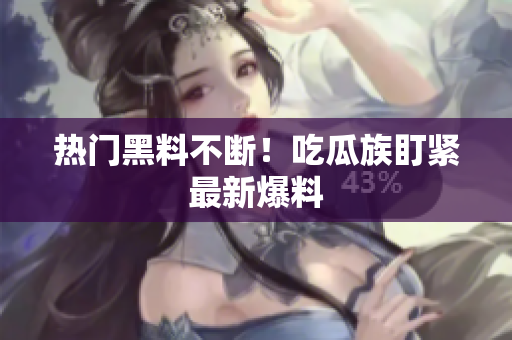 热门黑料不断！吃瓜族盯紧最新爆料