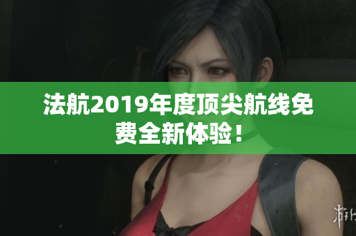 法航2019年度顶尖航线免费全新体验！