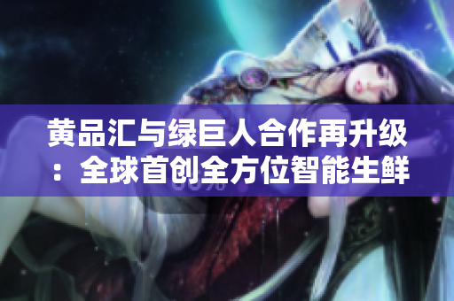 黄品汇与绿巨人合作再升级：全球首创全方位智能生鲜超市