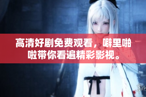 高清好剧免费观看，噼里啪啦带你看遍精彩影视。