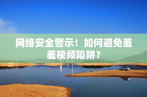 网络安全警示！如何避免羞羞视频陷阱？