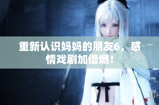 重新认识妈妈的朋友6，感情戏剧加倍燃！