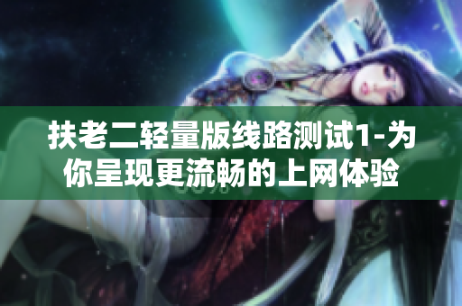 扶老二轻量版线路测试1-为你呈现更流畅的上网体验