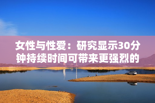 女性与性爱：研究显示30分钟持续时间可带来更强烈的性快感