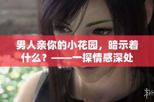 男人亲你的小花园，暗示着什么？——一探情感深处