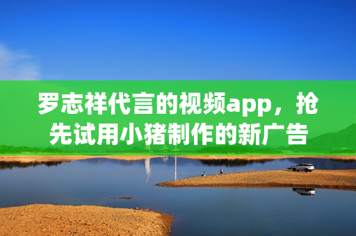 罗志祥代言的视频app，抢先试用小猪制作的新广告