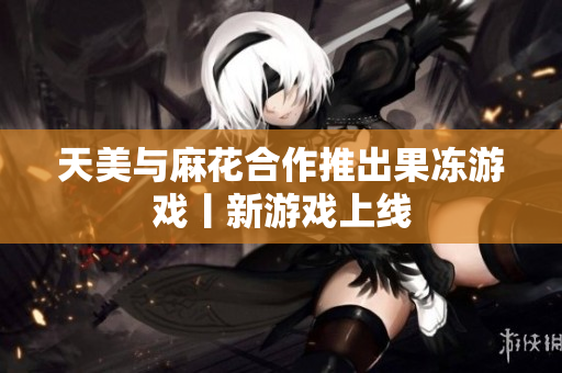 天美与麻花合作推出果冻游戏丨新游戏上线
