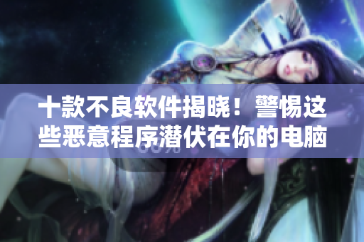 十款不良软件揭晓！警惕这些恶意程序潜伏在你的电脑里