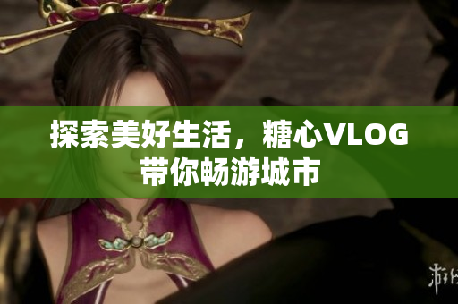 探索美好生活，糖心VLOG带你畅游城市