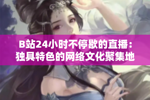 B站24小时不停歇的直播：独具特色的网络文化聚集地