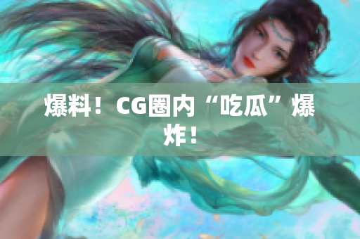 爆料！CG圈内“吃瓜”爆炸！