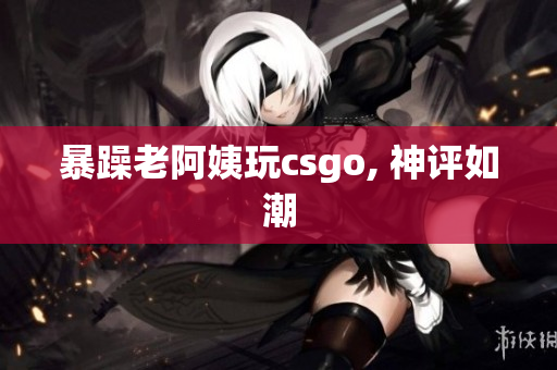 暴躁老阿姨玩csgo, 神评如潮