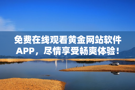 免费在线观看黄金网站软件APP，尽情享受畅爽体验！