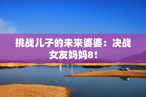 挑战儿子的未来婆婆：决战女友妈妈8！