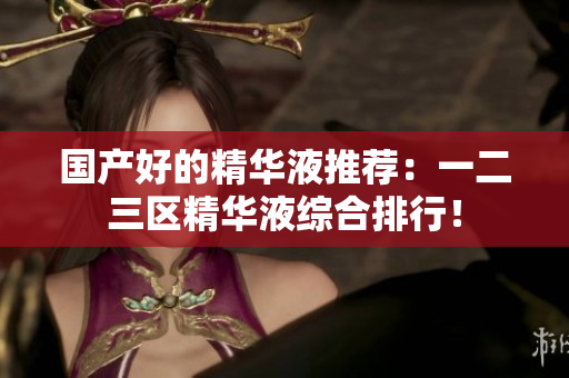 国产好的精华液推荐：一二三区精华液综合排行！