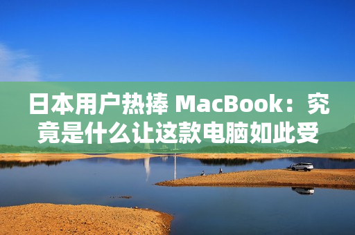 日本用户热捧 MacBook：究竟是什么让这款电脑如此受欢迎？