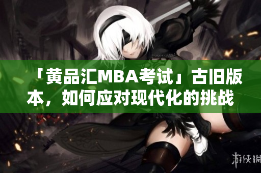 「黄品汇MBA考试」古旧版本，如何应对现代化的挑战？