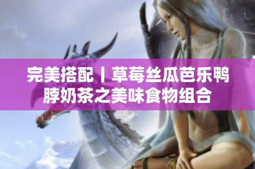 完美搭配丨草莓丝瓜芭乐鸭脖奶茶之美味食物组合