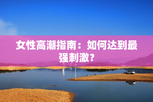 女性高潮指南：如何达到最强刺激？