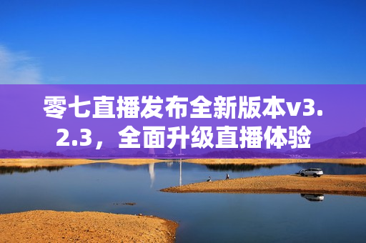 零七直播发布全新版本v3.2.3，全面升级直播体验