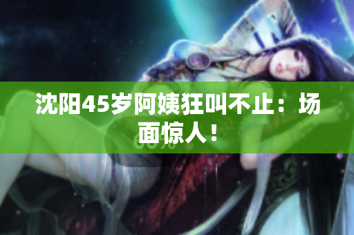 沈阳45岁阿姨狂叫不止：场面惊人！