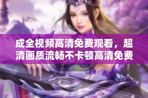 成全视频高清免费观看，超清画质流畅不卡顿高清免费观影 秒开无卡顿