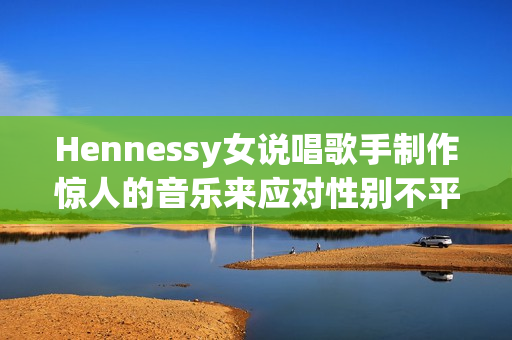 Hennessy女说唱歌手制作惊人的音乐来应对性别不平等问题