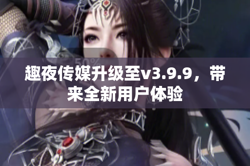 趣夜传媒升级至v3.9.9，带来全新用户体验