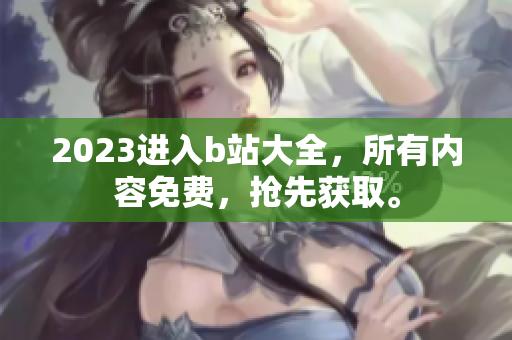 2023进入b站大全，所有内容免费，抢先获取。