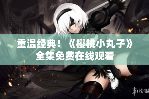 重温经典！《樱桃小丸子》全集免费在线观看