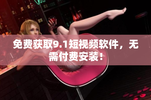 免费获取9.1短视频软件，无需付费安装！