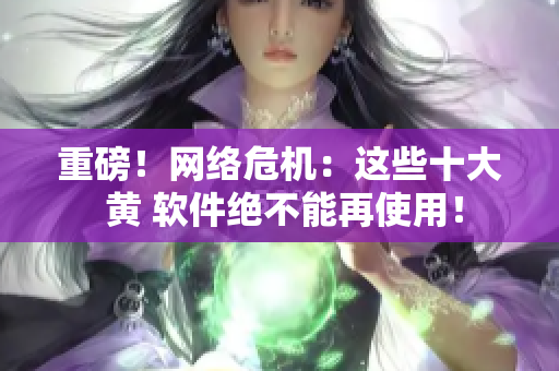 重磅！网络危机：这些十大 黄 软件绝不能再使用！