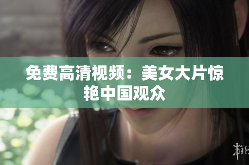 免费高清视频：美女大片惊艳中国观众