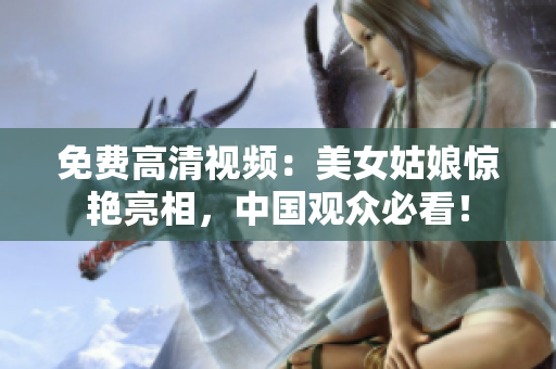 免费高清视频：美女姑娘惊艳亮相，中国观众必看！