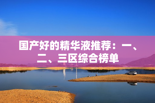 国产好的精华液推荐：一、二、三区综合榜单