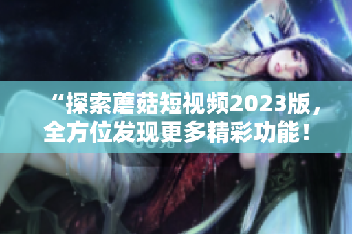 “探索蘑菇短视频2023版，全方位发现更多精彩功能！”