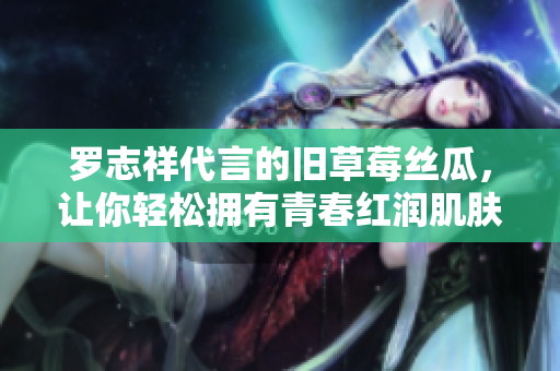 罗志祥代言的旧草莓丝瓜，让你轻松拥有青春红润肌肤！