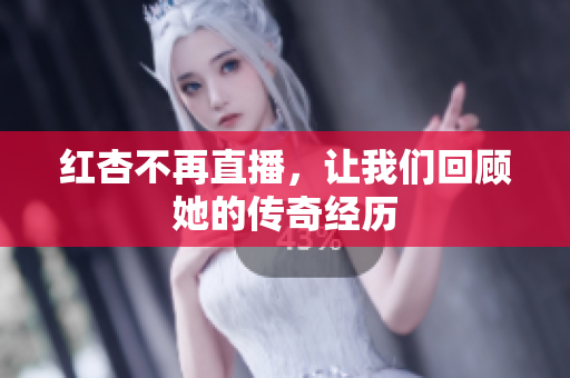 红杏不再直播，让我们回顾她的传奇经历