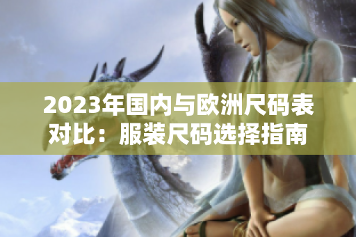 2023年国内与欧洲尺码表对比：服装尺码选择指南