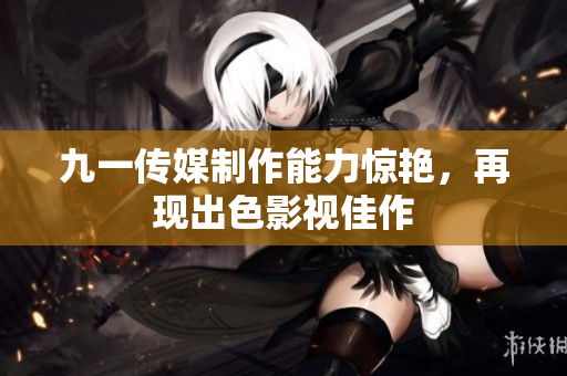 九一传媒制作能力惊艳，再现出色影视佳作