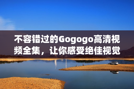 不容错过的Gogogo高清视频全集，让你感受绝佳视觉盛宴