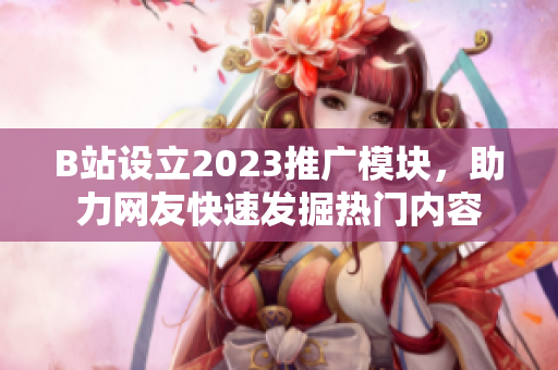 B站设立2023推广模块，助力网友快速发掘热门内容