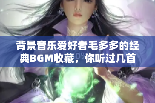 背景音乐爱好者毛多多的经典BGM收藏，你听过几首？