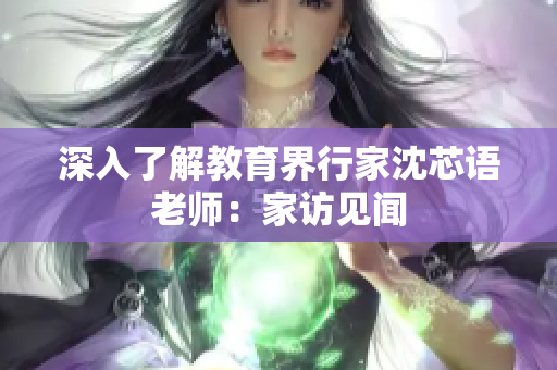 深入了解教育界行家沈芯语老师：家访见闻