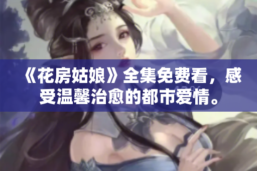 《花房姑娘》全集免费看，感受温馨治愈的都市爱情。