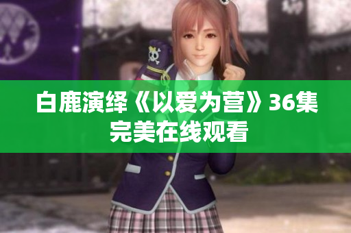 白鹿演绎《以爱为营》36集 完美在线观看