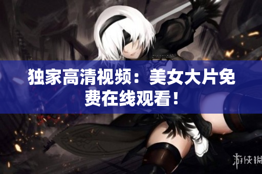 独家高清视频：美女大片免费在线观看！