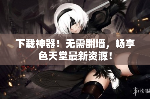 下载神器！无需翻墙，畅享色天堂最新资源！