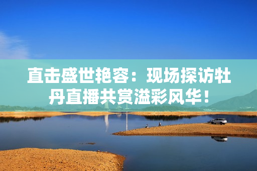 直击盛世艳容：现场探访牡丹直播共赏溢彩风华！