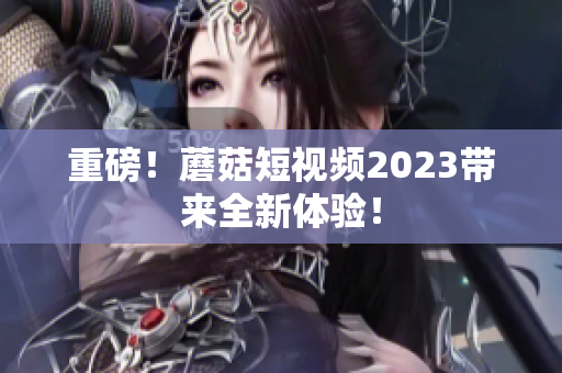 重磅！蘑菇短视频2023带来全新体验！